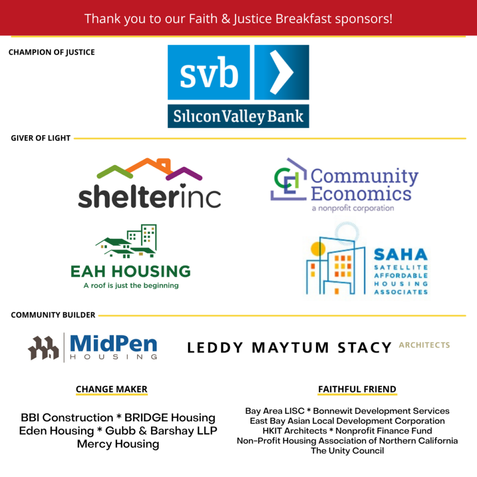 Thank you to our Faith & Justice Breakfast sponsors!

Champion of justice: Silicon Valley Bank
Giver of light: Shelter, Inc., Community Economics, EAH Housing, Satellite Affordable Housing Associates
Community Builder: MidPen Housing, Leddy Maytum Stacy Architects, Change Maker: BBI Construction, BRIDGE Housing, Eden Housing, Gubb & Barshay LLP, Mercy Housing
Faithful Friend: Bay Area LISC, Bonnewit Development Services, East Bay Asian Local Development Corporation, HKIT Architects, Nonprofit Finance Fund, Non-Profit Housing Association of Northern California, The Unity Council