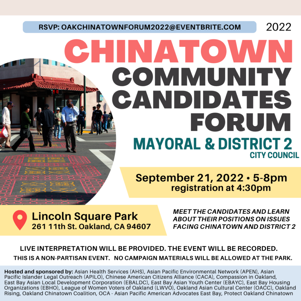 Chinatown Community Candidates Forum Mayoral & District 2 City Council
When: September 21, 2022 5 - 8 PM, registration begins at 4:30
Where: Lincoln Square Park at 261 11th St., Oakland, CA
Meet the candidates and learn about their positions on issues facing Chinatown and District 2.
Live interpretation will be provided. The event will be recorded. This is a non-partisan event. No campaign materials will be allowed at the park.
RSVP: oakchinatownforum@eventbrite.com