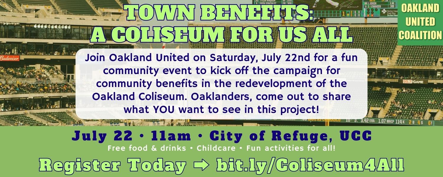 Town Benefits: A Coliseum for Us All Join Oakland United on Saturday, July 22nd for a fun community event to kick off the campaign for community benefits in the redevelopment of the Oakland Coliseum. Oaklanders, come out to share what YOU want to see in this project!